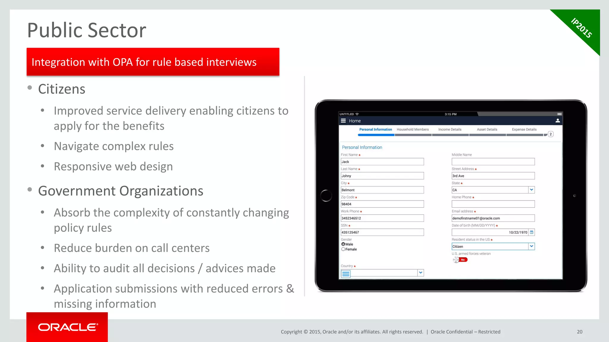 Copyright © 2015, Oracle and/or its affiliates. All rights reserved. |
• Citizens
• Improved service delivery enabling citizens to
apply for the benefits
• Navigate complex rules
• Responsive web design
• Government Organizations
• Absorb the complexity of constantly changing
policy rules
• Reduce burden on call centers
• Ability to audit all decisions / advices made
• Application submissions with reduced errors &
missing information
20
Public Sector
Oracle Confidential – Restricted
Integration with OPA for rule based interviews
 