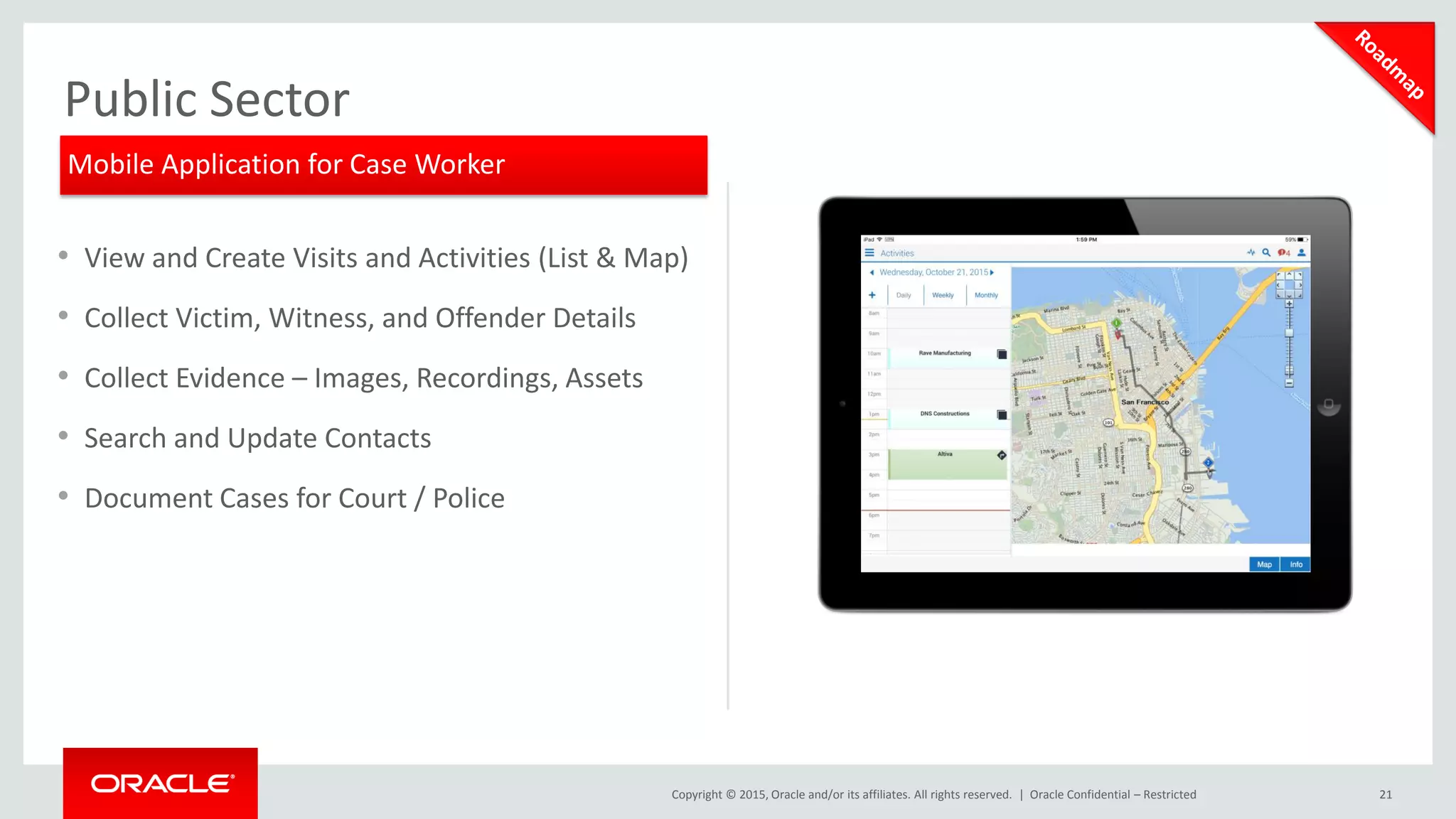 Copyright © 2015, Oracle and/or its affiliates. All rights reserved. | 21
Public Sector
• View and Create Visits and Activities (List & Map)
• Collect Victim, Witness, and Offender Details
• Collect Evidence – Images, Recordings, Assets
• Search and Update Contacts
• Document Cases for Court / Police
Oracle Confidential – Restricted
Mobile Application for Case Worker
 