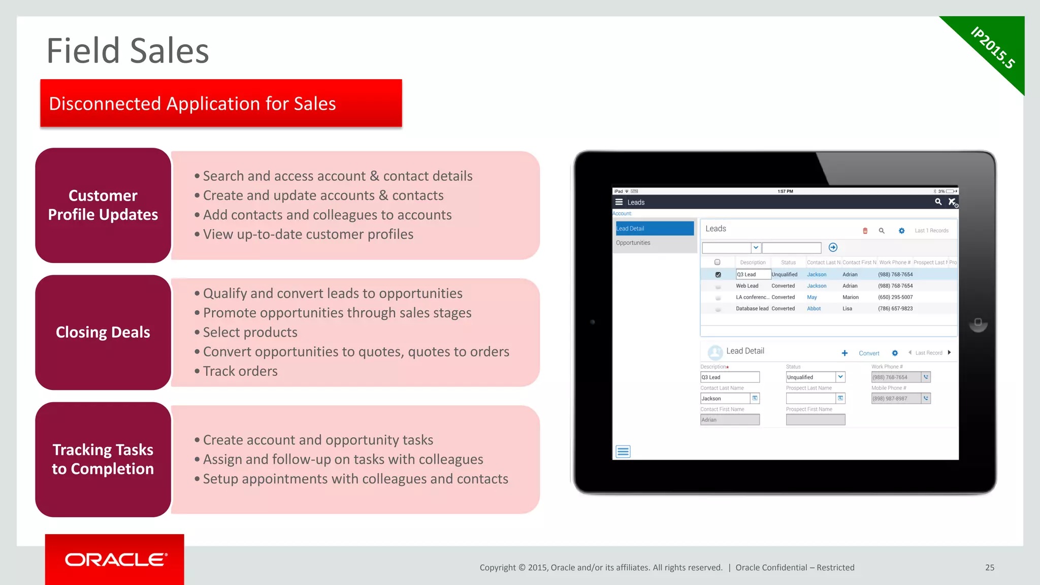 Copyright © 2015, Oracle and/or its affiliates. All rights reserved. |
Field Sales
25Oracle Confidential – Restricted
•Search and access account & contact details
•Create and update accounts & contacts
•Add contacts and colleagues to accounts
•View up-to-date customer profiles
Customer
Profile Updates
•Qualify and convert leads to opportunities
•Promote opportunities through sales stages
•Select products
•Convert opportunities to quotes, quotes to orders
•Track orders
Closing Deals
•Create account and opportunity tasks
•Assign and follow-up on tasks with colleagues
•Setup appointments with colleagues and contacts
Tracking Tasks
to Completion
Disconnected Application for Sales
 