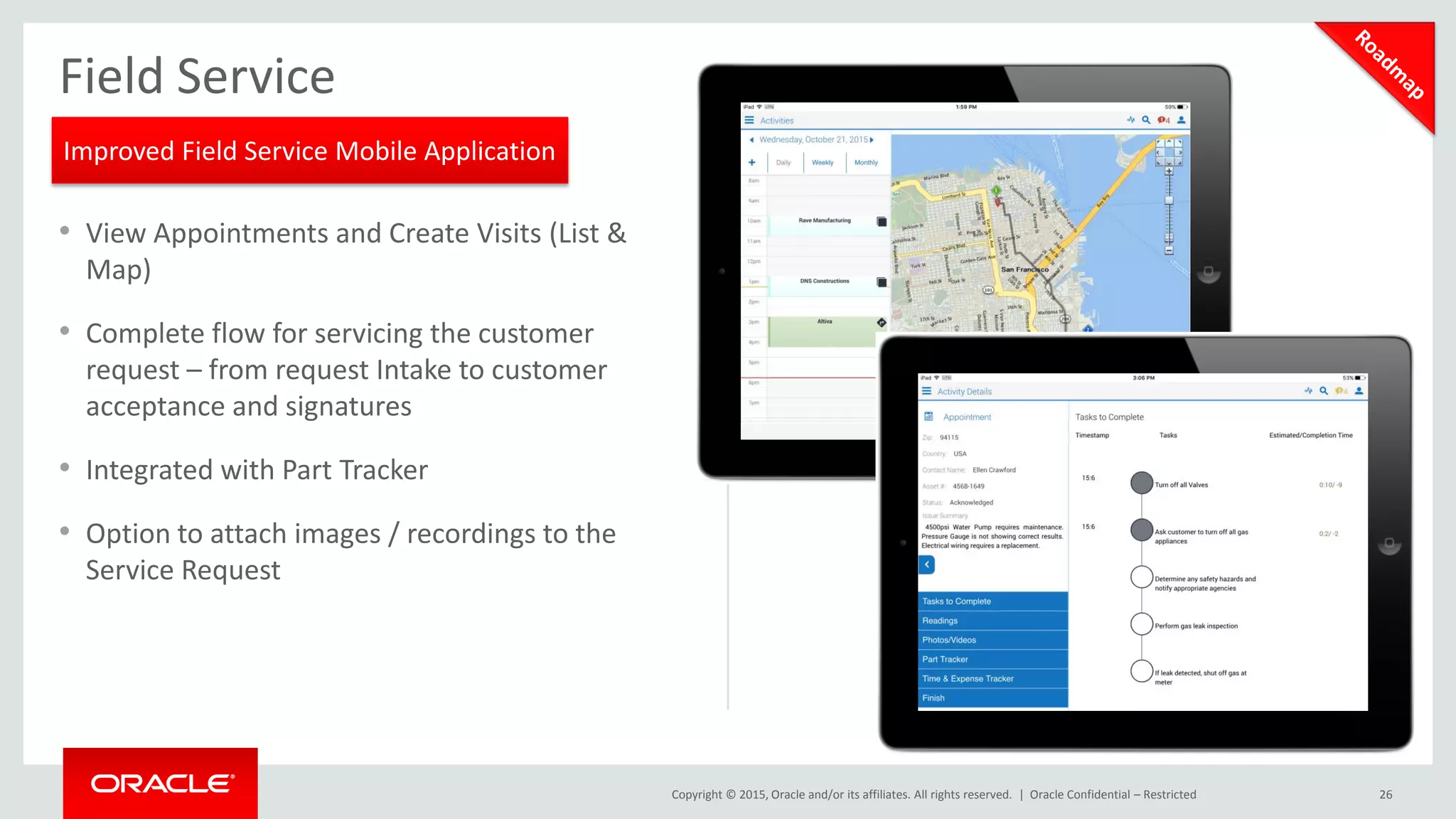 Copyright © 2015, Oracle and/or its affiliates. All rights reserved. | Oracle Confidential – Restricted 26
Field Service
• View Appointments and Create Visits (List &
Map)
• Complete flow for servicing the customer
request – from request Intake to customer
acceptance and signatures
• Integrated with Part Tracker
• Option to attach images / recordings to the
Service Request
Improved Field Service Mobile Application
 