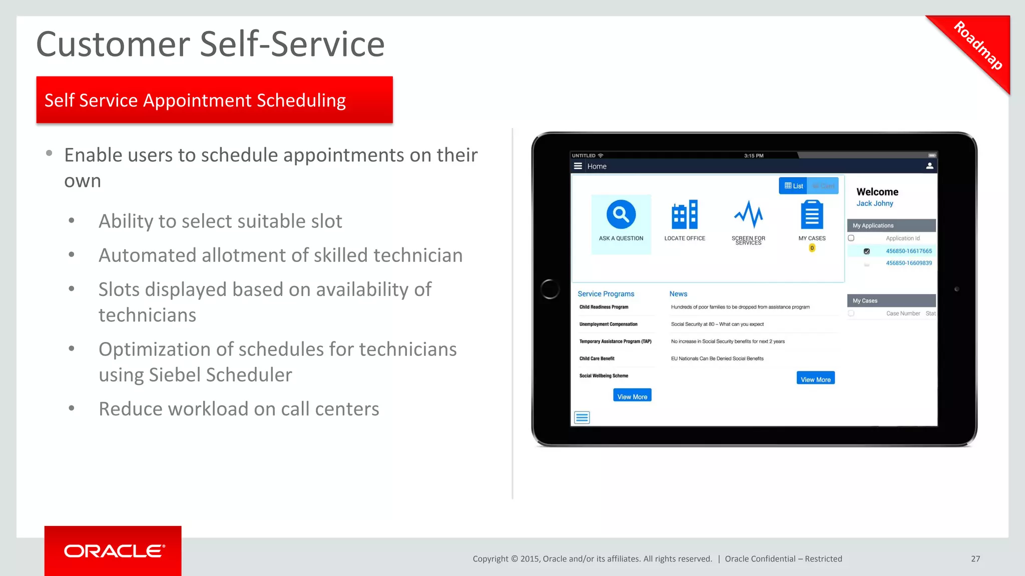 Copyright © 2015, Oracle and/or its affiliates. All rights reserved. |
• Enable users to schedule appointments on their
own
• Ability to select suitable slot
• Automated allotment of skilled technician
• Slots displayed based on availability of
technicians
• Optimization of schedules for technicians
using Siebel Scheduler
• Reduce workload on call centers
27
Customer Self-Service
Oracle Confidential – Restricted
Self Service Appointment Scheduling
 