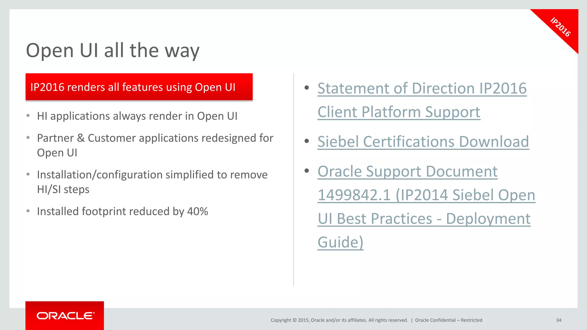Copyright © 2015, Oracle and/or its affiliates. All rights reserved. |
• HI applications always render in Open UI
• Partner & Customer applications redesigned for
Open UI
• Installation/configuration simplified to remove
HI/SI steps
• Installed footprint reduced by 40%
34
Open UI all the way
IP2016 renders all features using Open UI • Statement of Direction IP2016
Client Platform Support
• Siebel Certifications Download
• Oracle Support Document
1499842.1 (IP2014 Siebel Open
UI Best Practices - Deployment
Guide)
Oracle Confidential – Restricted
 