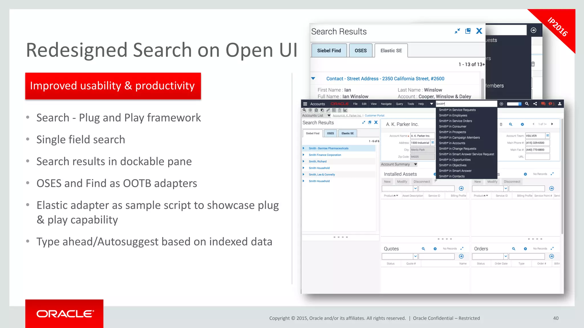 Copyright © 2015, Oracle and/or its affiliates. All rights reserved. |
• Search - Plug and Play framework
• Single field search
• Search results in dockable pane
• OSES and Find as OOTB adapters
• Elastic adapter as sample script to showcase plug
& play capability
• Type ahead/Autosuggest based on indexed data
Oracle Confidential – Restricted 40
Redesigned Search on Open UI
Improved usability & productivity
 