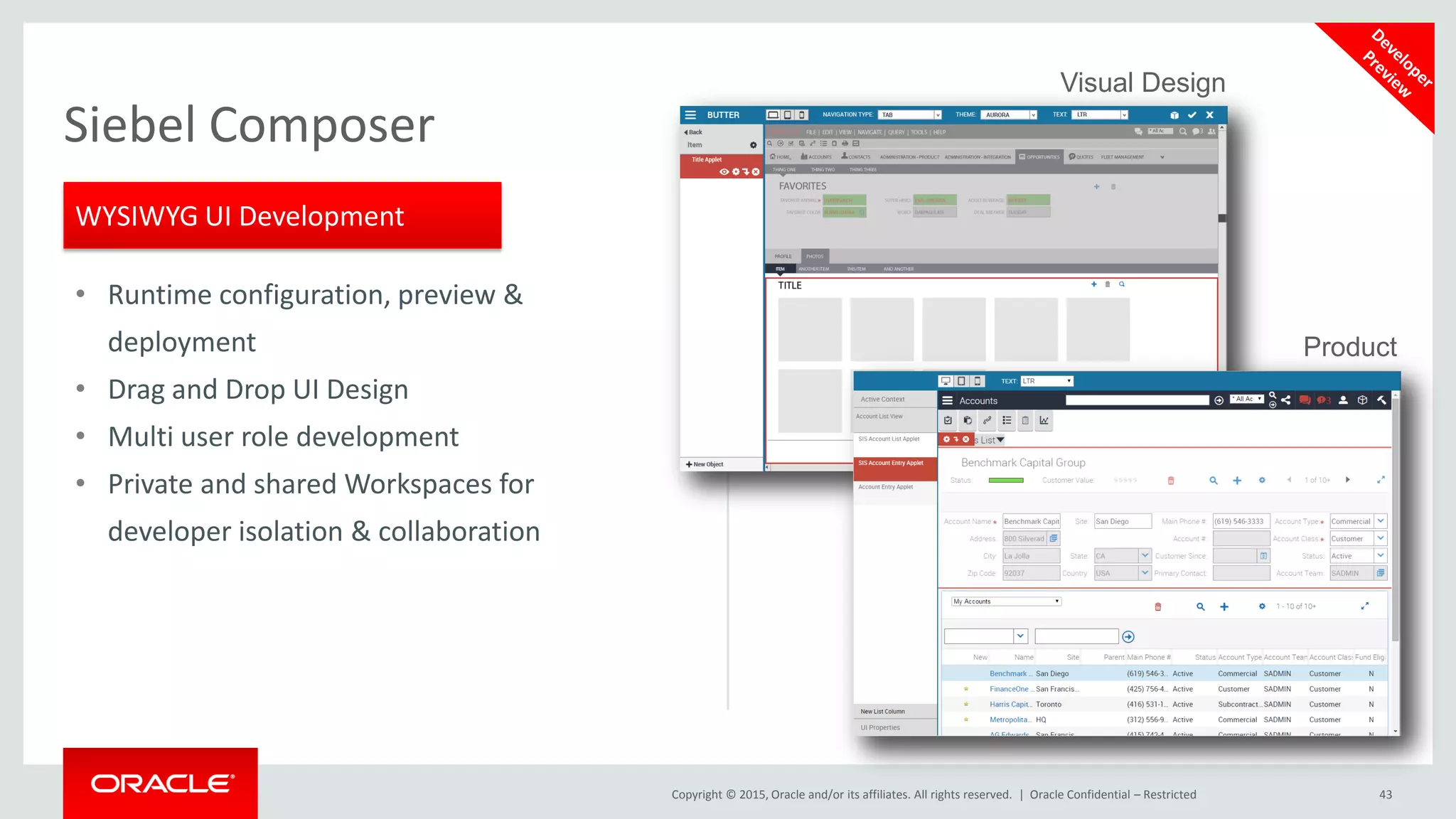 Copyright © 2015, Oracle and/or its affiliates. All rights reserved. | Oracle Confidential – Restricted 43
Siebel Composer
• Runtime configuration, preview &
deployment
• Drag and Drop UI Design
• Multi user role development
• Private and shared Workspaces for
developer isolation & collaboration
WYSIWYG UI Development
Visual Design
Product
 