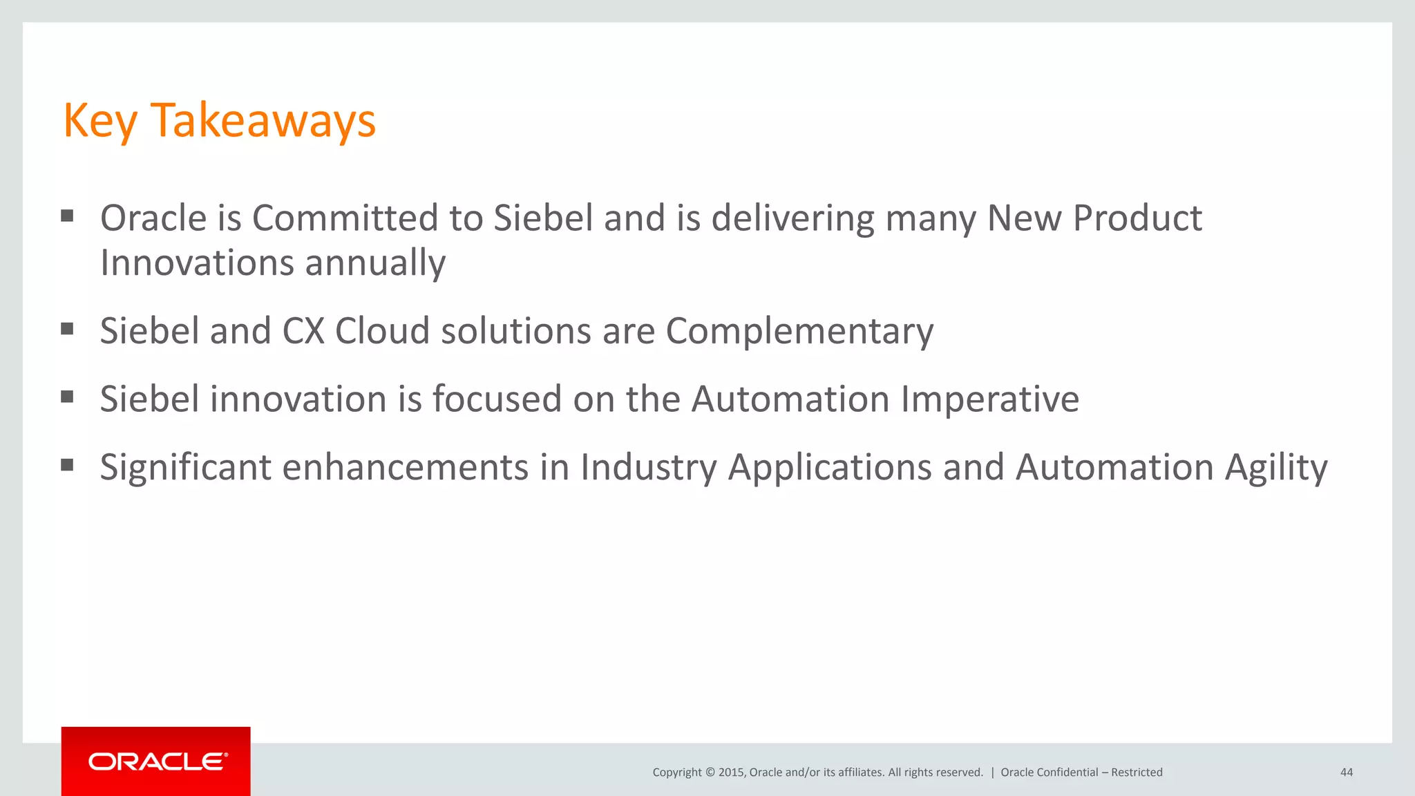 Copyright © 2015, Oracle and/or its affiliates. All rights reserved. |
Key Takeaways
 Oracle is Committed to Siebel and is delivering many New Product
Innovations annually
 Siebel and CX Cloud solutions are Complementary
 Siebel innovation is focused on the Automation Imperative
 Significant enhancements in Industry Applications and Automation Agility
44Oracle Confidential – Restricted
 
