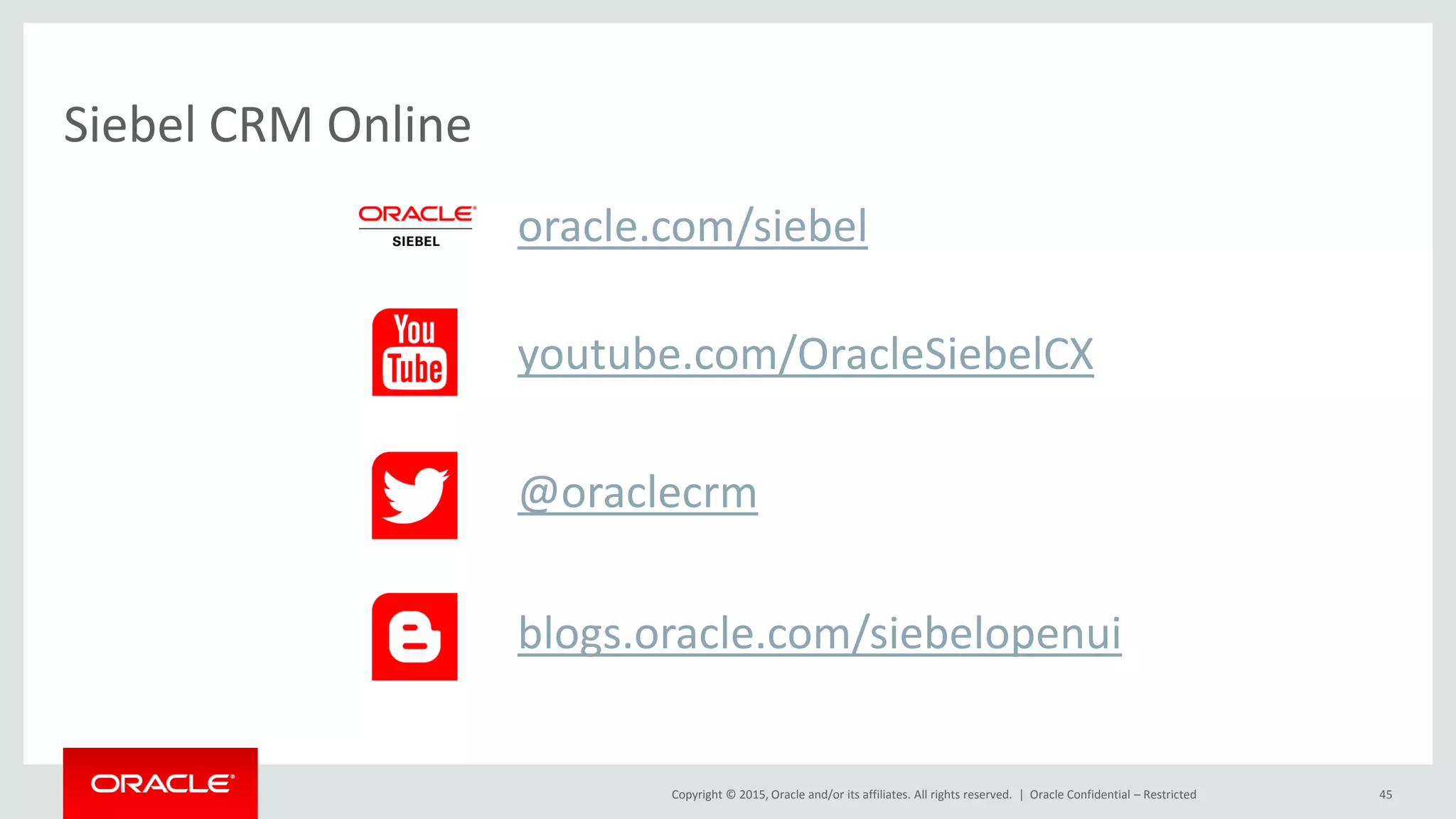 Copyright © 2015, Oracle and/or its affiliates. All rights reserved. |
Siebel CRM Online
Oracle Confidential – Restricted 45
youtube.com/OracleSiebelCX
oracle.com/siebel
@oraclecrm
blogs.oracle.com/siebelopenui
 
