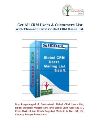 Get All CRM Users & Customers List
with Thomson Data’s Siebel CRM Users List




Buy Prepackaged & Customized Siebel CRM Users List,
Siebel Decision Makers Lists and Siebel CRM Users By SIC
Code That Let You Reach Targeted Markets In The USA, UK,
Canada, Europe & Australia!
 