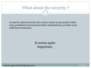 What about the security ?
It must be understood that the version cannot be proceeded within
some predefined environments before administrator provides some
additional credentials.
It seems quite
important.
2/18/2015roman.agaev@zhiongroup.com
 