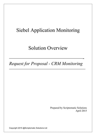 Copyright 2015 @Scriptomatic Solutions Ltd
Siebel Application Monitoring
Solution Overview
————————————————-
Request for Proposal - CRM Monitoring
———————————————————
Prepared by Scriptomatic Solutions
April 2015
 