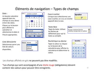Éléments de navigation – Types de champs
Date :                                        Case à cocher
Un bouton calendrier                          Lorsque vous sélectionnez une
apparaît dans les                             case à cocher, un x ou un crochet
champs où vous devez                          apparaît dans la case.
entrer des dates.
Cliquez sur le bouton
pour afficher le                               Texte libre
calendrier et                                  Tapez du texte. Utilisez
sélectionnez la date et                        les flèches de
                                               défilement pour voir le
l’heure appropriées.
                                               texte au complet.


Liste déroulante                               Numérique ou devise
Sélectionnez parmi une                         Tapez la valeur ou cliquez
liste de valeurs                               sur le bouton de la
                                               calculatrice pour afficher la
disponibles.
                                               calculatrice et déterminer la
                                               valeur.



Les champs affichés en gris ne peuvent pas être modifiés.
*Les champs qui sont accompagnés d’une étoile rouge (obligatoires) doivent
contenir des valeurs pour pouvoir être enregistrés.                               10
 