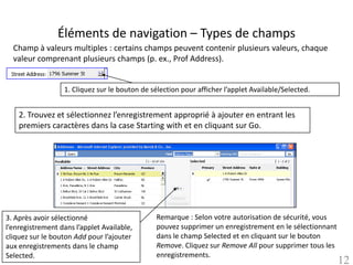 Éléments de navigation – Types de champs
  Champ à valeurs multiples : certains champs peuvent contenir plusieurs valeurs, chaque
  valeur comprenant plusieurs champs (p. ex., Prof Address).


                  1. Cliquez sur le bouton de sélection pour afficher l’applet Available/Selected.


    2. Trouvez et sélectionnez l’enregistrement approprié à ajouter en entrant les
    premiers caractères dans la case Starting with et en cliquant sur Go.




3. Après avoir sélectionné                      Remarque : Selon votre autorisation de sécurité, vous
l’enregistrement dans l’applet Available,       pouvez supprimer un enregistrement en le sélectionnant
cliquez sur le bouton Add pour l’ajouter        dans le champ Selected et en cliquant sur le bouton
aux enregistrements dans le champ               Remove. Cliquez sur Remove All pour supprimer tous les
Selected.                                       enregistrements.
                                                                                                         12
 