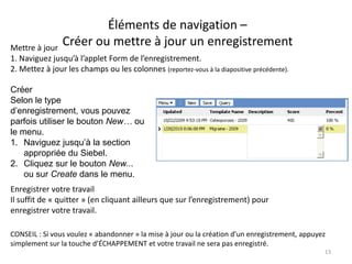 Éléments de navigation –
Mettre à jour
                Créer ou mettre à jour un enregistrement
1. Naviguez jusqu’à l’applet Form de l’enregistrement.
2. Mettez à jour les champs ou les colonnes (reportez-vous à la diapositive précédente).

Créer
Selon le type
d’enregistrement, vous pouvez
parfois utiliser le bouton New… ou
le menu.
1. Naviguez jusqu’à la section
    appropriée du Siebel.
2. Cliquez sur le bouton New...
    ou sur Create dans le menu.
Enregistrer votre travail
Il suffit de « quitter » (en cliquant ailleurs que sur l’enregistrement) pour
enregistrer votre travail.

CONSEIL : Si vous voulez « abandonner » la mise à jour ou la création d’un enregistrement, appuyez
simplement sur la touche d’ÉCHAPPEMENT et votre travail ne sera pas enregistré.
                                                                                                 13
 