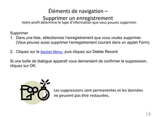 Éléments de navigation –
                   Supprimer un enregistrement
      Votre profil détermine le type d’information que vous pouvez supprimer.

Supprimer
1. Dans une liste, sélectionnez l’enregistrement que vous voulez supprimer.
   (Vous pouvez aussi supprimer l’enregistrement courant dans un applet Form).

2. Cliquez sur le bouton Menu, puis cliquez sur Delete Record.

Si une boîte de dialogue apparaît vous demandant de confirmer la suppression,
cliquez sur OK.




                         Les suppressions sont permanentes et les données
                         ne peuvent pas être restaurées.



                                                                                14
 