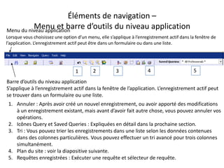 Éléments de navigation –
          Menu et barre d’outils du niveau application
Menu du niveau application
Lorsque vous choisissez une option d’un menu, elle s’applique à l’enregistrement actif dans la fenêtre de
l’application. L’enregistrement actif peut être dans un formulaire ou dans une liste.




                                  1        2           3              4                      5
Barre d’outils du niveau application
S’applique à l’enregistrement actif dans la fenêtre de l’application. L’enregistrement actif peut
se trouver dans un formulaire ou une liste.
 1. Annuler : Après avoir créé un nouvel enregistrement, ou avoir apporté des modifications
    à un enregistrement existant, mais avant d’avoir fait autre chose, vous pouvez annuler vos
    opérations.
 2. Icônes Query et Saved Queries : Expliquées en détail dans la prochaine section.
 3. Tri : Vous pouvez trier les enregistrements dans une liste selon les données contenues
    dans des colonnes particulières. Vous pouvez effectuer un tri avancé pour trois colonnes
    simultanément.
 4. Plan du site : voir la diapositive suivante.
 5. Requêtes enregistrées : Exécuter une requête et sélecteur de requête.
 