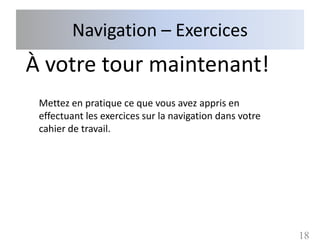 Navigation – Exercices
À votre tour maintenant!
 Mettez en pratique ce que vous avez appris en
 effectuant les exercices sur la navigation dans votre
 cahier de travail.




                                                         18
 