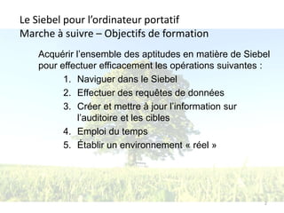 Le Siebel pour l’ordinateur portatif
Marche à suivre – Objectifs de formation
   Acquérir l’ensemble des aptitudes en matière de Siebel
   pour effectuer efficacement les opérations suivantes :
         1. Naviguer dans le Siebel
         2. Effectuer des requêtes de données
         3. Créer et mettre à jour l’information sur
             l’auditoire et les cibles
         4. Emploi du temps
         5. Établir un environnement « réel »




                                                       2
 