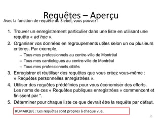 Requêtes – Aperçu
Avec la fonction de requête du Siebel, vous pouvez :

 1. Trouver un enregistrement particulier dans une liste en utilisant une
    requête « ad hoc ».
 2. Organiser vos données en regroupements utiles selon un ou plusieurs
    critères. Par exemple,
       – Tous mes professionnels au centre-ville de Montréal
       – Tous mes cardiologues au centre-ville de Montréal
       – Tous mes professionnels ciblés
 3. Enregistrer et réutiliser des requêtes que vous créez vous-même :
    « Requêtes personnelles enregistrées ».
 4. Utiliser des requêtes prédéfinies pour vous économiser des efforts.
    Les noms de ces « Requêtes publiques enregistrées » commencent et
    finissent par *.
 5. Déterminer pour chaque liste ce que devrait être la requête par défaut.
     REMARQUE : Les requêtes sont propres à chaque vue.
                                                                        20
 