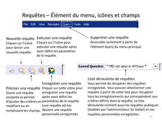 Requêtes – Élément du menu, icônes et champs


Nouvelle requête Exécuter une requête                  Supprimer une requête
Cliquez sur l’icône   Cliquez sur l’icône pour         Accessible seulement à partir de
pour lancer une       exécuter une requête après       l’élément Query du menu principal.
nouvelle requête.     avoir défini les paramètres
                      de la requête.




                                                      Liste déroulante de requêtes
                         Enregistrer une requête      Vous permet de récupérer des requêtes
Préciser une requête Cliquez sur cette icône pour     enregistrées. Vous pouvez sélectionner une
Ouvre une requête         enregistrer une requête     requête à partir de cette liste pour récupérer
existante et permet       après avoir défini les      tous les enregistrements qui correspondent aux
d’ajouter des critères en paramètres de la requête    critères définis dans la requête. La liste
modifiant ou en           (une requête ad hoc         déroulante contient aussi les requêtes publiques
remplissant les champs. devient une requête           (établies par l’administrateur du Siebel) et vos
                          personnelle enregistrée).   requêtes personnelles enregistrées.
                                                                                               21
 