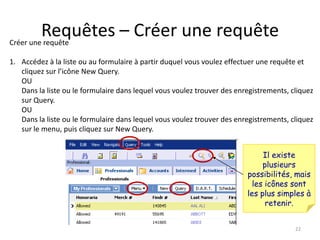 Requêtes – Créer une requête
Créer une requête

1. Accédez à la liste ou au formulaire à partir duquel vous voulez effectuer une requête et
   cliquez sur l’icône New Query.
   OU
   Dans la liste ou le formulaire dans lequel vous voulez trouver des enregistrements, cliquez
   sur Query.
   OU
   Dans la liste ou le formulaire dans lequel vous voulez trouver des enregistrements, cliquez
   sur le menu, puis cliquez sur New Query.


                                                                              Il existe
                                                                              plusieurs
                                                                         possibilités, mais
                                                                           les icônes sont
                                                                         les plus simples à
                                                                               retenir.


                                                                                        22
 