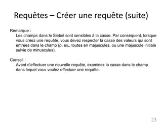 Requêtes – Créer une requête (suite)
Remarque :
  Les champs dans le Siebel sont sensibles à la casse. Par conséquent, lorsque
  vous créez une requête, vous devez respecter la casse des valeurs qui sont
  entrées dans le champ (p. ex., toutes en majuscules, ou une majuscule initiale
  suivie de minuscules).

Conseil :
  Avant d’effectuer une nouvelle requête, examinez la casse dans le champ
  dans lequel vous voulez effectuer une requête.




                                                                             23
 