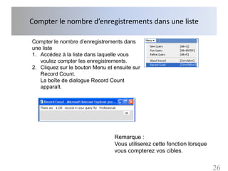 Compter le nombre d’enregistrements dans une liste

Compter le nombre d’enregistrements dans
une liste
1. Accédez à la liste dans laquelle vous
   voulez compter les enregistrements.
2. Cliquez sur le bouton Menu et ensuite sur
   Record Count.
   La boîte de dialogue Record Count
   apparaît.




                                 Remarque :
                                 Vous utiliserez cette fonction lorsque
                                 vous compterez vos cibles.


                                                                          26
 