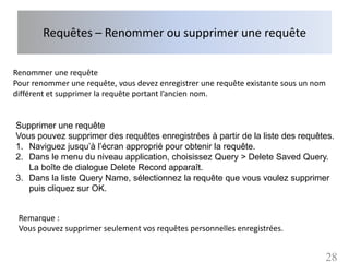 Requêtes – Renommer ou supprimer une requête

Renommer une requête
Pour renommer une requête, vous devez enregistrer une requête existante sous un nom
différent et supprimer la requête portant l’ancien nom.


Supprimer une requête
Vous pouvez supprimer des requêtes enregistrées à partir de la liste des requêtes.
1. Naviguez jusqu’à l’écran approprié pour obtenir la requête.
2. Dans le menu du niveau application, choisissez Query > Delete Saved Query.
   La boîte de dialogue Delete Record apparaît.
3. Dans la liste Query Name, sélectionnez la requête que vous voulez supprimer
   puis cliquez sur OK.


 Remarque :
 Vous pouvez supprimer seulement vos requêtes personnelles enregistrées.


                                                                                      28
 
