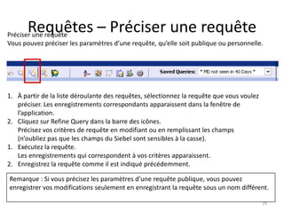 Requêtes – Préciser une requête
Préciser une requête
Vous pouvez préciser les paramètres d’une requête, qu’elle soit publique ou personnelle.




1. À partir de la liste déroulante des requêtes, sélectionnez la requête que vous voulez
   préciser. Les enregistrements correspondants apparaissent dans la fenêtre de
   l’application.
2. Cliquez sur Refine Query dans la barre des icônes.
   Précisez vos critères de requête en modifiant ou en remplissant les champs
   (n’oubliez pas que les champs du Siebel sont sensibles à la casse).
1. Exécutez la requête.
   Les enregistrements qui correspondent à vos critères apparaissent.
2. Enregistrez la requête comme il est indiqué précédemment.

Remarque : Si vous précisez les paramètres d’une requête publique, vous pouvez
enregistrer vos modifications seulement en enregistrant la requête sous un nom différent.

                                                                                           29
 