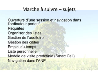 Marche à suivre – sujets
Ouverture d’une session et navigation dans
l’ordinateur portatif
Requêtes
Organiser des listes
Gestion de l’auditoire
Gestion des cibles
Emploi du temps
Liste personnelle
Modèle de visite prédéfinie (Smart Call)
Navigation dans l’ANP

                                             3
 