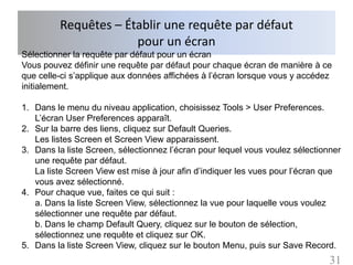 Requêtes – Établir une requête par défaut
                      pour un écran
Sélectionner la requête par défaut pour un écran
Vous pouvez définir une requête par défaut pour chaque écran de manière à ce
que celle-ci s’applique aux données affichées à l’écran lorsque vous y accédez
initialement.

1. Dans le menu du niveau application, choisissez Tools > User Preferences.
   L’écran User Preferences apparaît.
2. Sur la barre des liens, cliquez sur Default Queries.
   Les listes Screen et Screen View apparaissent.
3. Dans la liste Screen, sélectionnez l’écran pour lequel vous voulez sélectionner
   une requête par défaut.
   La liste Screen View est mise à jour afin d’indiquer les vues pour l’écran que
   vous avez sélectionné.
4. Pour chaque vue, faites ce qui suit :
   a. Dans la liste Screen View, sélectionnez la vue pour laquelle vous voulez
   sélectionner une requête par défaut.
   b. Dans le champ Default Query, cliquez sur le bouton de sélection,
   sélectionnez une requête et cliquez sur OK.
5. Dans la liste Screen View, cliquez sur le bouton Menu, puis sur Save Record.
                                                                               31
 