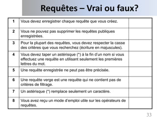 Requêtes – Vrai ou faux?
1   Vous devez enregistrer chaque requête que vous créez.

2   Vous ne pouvez pas supprimer les requêtes publiques
    enregistrées.
3   Pour la plupart des requêtes, vous devez respecter la casse
    des critères que vous recherchez (écriture en majuscules).
4   Vous devez taper un astérisque (*) à la fin d’un nom si vous
    effectuez une requête en utilisant seulement les premières
    lettres du mot.
5   Une requête enregistrée ne peut pas être précisée.

6   Une requête verge est une requête qui ne contient pas de
    critères de filtrage.
7   Un astérisque (*) remplace seulement un caractère.

8   Vous avez reçu un mode d’emploi utile sur les opérateurs de
    requêtes.

                                                                   33
 