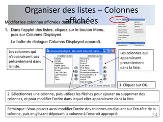 Organiser des listes – Colonnes
                                  affichées
Modifier les colonnes affichées dans une liste
1. Dans l’applet des listes, cliquez sur le bouton Menu,
   puis sur Columns Displayed.
   La boîte de dialogue Columns Displayed apparaît.

  Les colonnes qui                                                    Les colonnes qui
  n’apparaissent pas                                                  apparaissent
  présentement dans                                                   présentement
  la liste.                                                           dans la liste.



                                                                     3. Cliquez sur OK.

 2. Sélectionnez une colonne, puis utilisez les flèches pour ajouter ou supprimer des
 colonnes, et pour modifier l’ordre dans lequel elles apparaissent dans la liste.

 Remarque : Vous pouvez aussi modifier l’ordre des colonnes en cliquant sur l’en­tête de la
 colonne, puis en glissant-déposant la colonne à l’endroit approprié.                   34
 