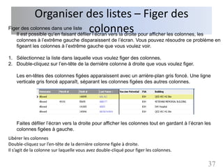 Organiser des listes – Figer des
                       colonnes
Figer des colonnes dans une liste
   Il est possible qu’en faisant défiler l’écran vers la droite pour afficher les colonnes, les
   colonnes à l’extrême gauche disparaissent de l’écran. Vous pouvez résoudre ce problème en
   figeant les colonnes à l’extrême gauche que vous voulez voir.

1. Sélectionnez la liste dans laquelle vous voulez figer des colonnes.
2. Double-cliquez sur l’en-tête de la dernière colonne à droite que vous voulez figer.

    Les en-têtes des colonnes figées apparaissent avec un arrière-plan gris foncé. Une ligne
    verticale gris foncé apparaît, séparant les colonnes figées des autres colonnes.




    Faites défiler l’écran vers la droite pour afficher les colonnes tout en gardant à l’écran les
    colonnes figées à gauche.
Libérer les colonnes
Double-cliquez sur l’en-tête de la dernière colonne figée à droite.
Il s’agit de la colonne sur laquelle vous avez double-cliqué pour figer les colonnes.

                                                                                                37
 
