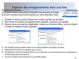 Exporter des enregistrements dans une liste
Exporter des données
La fonction Export vous permet d’exporter des données du Siebel
et d’ouvrir ensuite le document exporté sur votre ordinateur local.

1. Accédez à l’écran à partir duquel vous voulez exporter les données.
2. Pour limiter le nombre d’enregistrements exportés, exécutez une requête.
3. Dans le menu principal de l’application, cliquez sur le bouton Menu, puis sur Export.
   La boîte de dialogue Export apparaît.




4. Ne modifiez pas les options dans la vue Export Options et cliquez sur Next.
5. Sélectionnez le fichier à exporter pour l’ouvrir.
6. Enregistrez le fichier à l’endroit désiré en lui donnant un nom pertinent et en indiquant le
   format Excel dans File>Save As.
7. Fermez le fichier Excel et fermez la vue CMD Export.
                                                                                           38
 