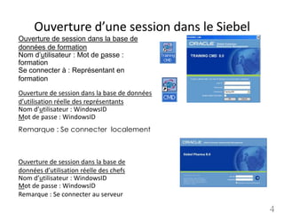 Ouverture d’une session dans le Siebel
Ouverture de session dans la base de
données de formation
Nom d’utilisateur : Mot de passe :
formation
Se connecter à : Représentant en
formation

Ouverture de session dans la base de données
d’utilisation réelle des représentants
Nom d’utilisateur : WindowsID
Mot de passe : WindowsID
Remarque : Se connecter localement



Ouverture de session dans la base de
données d’utilisation réelle des chefs
Nom d’utilisateur : WindowsID
Mot de passe : WindowsID
Remarque : Se connecter au serveur

                                               4
 