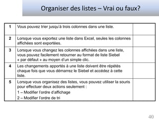 Organiser des listes – Vrai ou faux?

1   Vous pouvez trier jusqu’à trois colonnes dans une liste.

2   Lorsque vous exportez une liste dans Excel, seules les colonnes
    affichées sont exportées.
3   Lorsque vous changez les colonnes affichées dans une liste,
    vous pouvez facilement retourner au format de liste Siebel
    « par défaut » au moyen d’un simple clic.
4   Les changements apportés à une liste doivent être répétés
    chaque fois que vous démarrez le Siebel et accédez à cette
    liste.
5   Lorsque vous organisez des listes, vous pouvez utiliser la souris
    pour effectuer deux actions seulement :
    1 – Modifier l’ordre d’affichage
    2 – Modifier l’ordre de tri



                                                                        40
 