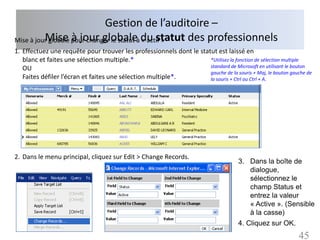 Gestion de l’auditoire –
Mise à jour globale pour changer le statut à du statut des professionnels
          Mise à jour globale « actif »
1. Effectuez une requête pour trouver les professionnels dont le statut est laissé en
   blanc et faites une sélection multiple.*                          *Utilisez la fonction de sélection multiple
   OU                                                                standard de Microsoft en utilisant le bouton
                                                                     gauche de la souris + Maj, le bouton gauche de
   Faites défiler l’écran et faites une sélection multiple*.         la souris + Ctrl ou Ctrl + A.




2. Dans le menu principal, cliquez sur Edit > Change Records.
                                                                                      3. Dans la boîte de
                                                                                         dialogue,
                                                                                         sélectionnez le
                                                                                         champ Status et
                                                                                         entrez la valeur
                                                                                         « Active ». (Sensible
                                                                                         à la casse)
                                                                                      4. Cliquez sur OK.
                                                                                                             45
 