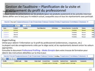Gestion de l’auditoire – Planification de la visite et
  établissement du profil du professionnel
Onglet Pre-Call
Indique toutes les présentations sur les produits (pour vos produits seulement) et les activités Intermed
(faites défiler vers le bas) pour le médecin actuel, auxquelles vous et tous les représentants avez participé.




Onglet Profiling
Utilisé pour obtenir l’information sur le profil du professionnel (ordonnances, croyances, etc.)
La plupart sont des enregistrements créés par le siège social, et les représentants doivent entrer les valeurs
appropriées.
Consultez le document Professional Profiling – Mode d’emploi dans votre trousse de formation pour
obtenir des instructions détaillées sur la mise à jour.




                                                                                                        49
                                                                                                        49
 