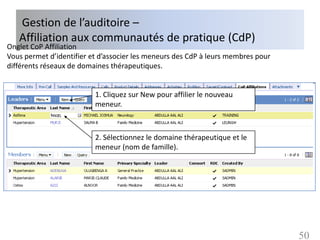 Gestion de l’auditoire –
   Affiliation aux communautés de pratique (CdP)
Onglet CoP Affiliation
Vous permet d’identifier et d’associer les meneurs des CdP à leurs membres pour
différents réseaux de domaines thérapeutiques.


                          1. Cliquez sur New pour affilier le nouveau
                          meneur.



                          2. Sélectionnez le domaine thérapeutique et le
                          meneur (nom de famille).




                                                                                  50
 