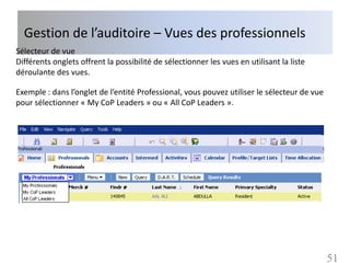 Gestion de l’auditoire – Vues des professionnels
Sélecteur de vue
Différents onglets offrent la possibilité de sélectionner les vues en utilisant la liste
déroulante des vues.

Exemple : dans l’onglet de l’entité Professional, vous pouvez utiliser le sélecteur de vue
pour sélectionner « My CoP Leaders » ou « All CoP Leaders ».




                                                                                             51
 