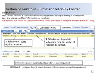 Gestion de l’auditoire – Professionnel cible / Contrat
Cible/Contrat
Vous permet de cibler le professionnel actuel par produit et d’indiquer le rang et vos objectifs.
Vous seul pouvez modifier l’information sur vos cibles.
Assurez-vous que toutes les cibles nouvellement créées ont un statut Actif (afin d’être visibles dans l’ANP).


                                           1. Cliquez sur New.



                                                      3. Sélectionnez le produit,
    2. Sélectionnez votre                             indiquez le rang des ventes et
    équipe de vente.                                  l’objectif de contact.




                L’information associée au contrat juridique est créée automatiquement.

         REMARQUE : Les lignes directrices relatives aux cibles sont communiquées séparément.

                                                                                                        53
 