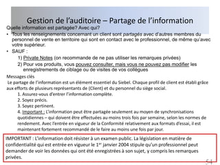 Gestion de l’auditoire – Partage de l’information
Quelle information est partagée? Avec qui?
• Tous les renseignements concernant un client sont partagés avec d’autres membres du
   personnel de vente en territoire qui sont en contact avec le professionnel, de même qu’avec
   votre supérieur.
• SAUF :
      1) Private Notes (on recommande de ne pas utiliser les remarques privées)
      2) Pour vos produits, vous pouvez consulter, mais vous ne pouvez pas modifier les
          enregistrements de ciblage ou de visites de vos collègues
Messages clés
 Le partage de l’information est un élément essentiel du Siebel. Chaque profil de client est établi grâce
aux efforts de plusieurs représentants de (Client) et du personnel du siège social.
      1. Assurez-vous d’entrer l’information complète.
      2. Soyez précis.
      3. Soyez pertinent.
      4. Important : L’information peut être partagée seulement au moyen de synchronisations
      quotidiennes – qui doivent être effectuées au moins trois fois par semaine, selon les normes de
      rendement. Avec l’entrée en vigueur de la Conformité relativement aux formats d’essai, il est
      maintenant fortement recommandé de le faire au moins une fois par jour.
IMPORTANT : L’information doit résister à un examen public. La législation en matière de
confidentialité qui est entrée en vigueur le 1er janvier 2004 stipule qu’un professionnel peut
demander de voir les données qui ont été enregistrées à son sujet, y compris les remarques
privées.
                                                                                                      54
 