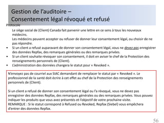 Gestion de l’auditoire –
   Consentement légal révoqué et refusé
Protocole
    Le siège social de (Client) Canada fait parvenir une lettre en ce sens à tous les nouveaux
    médecins.
    Les médecins peuvent accepter ou refuser de donner leur consentement légal, ou choisir de ne
    pas répondre.
• Si un client a refusé auparavant de donner son consentement légal, vous ne devez pas enregistrer
    des données Repfax, des remarques générales ou des remarques privées.
• Si un client souhaite révoquer son consentement, il doit en aviser le chef de la Protection des
    renseignements personnels de (Client).
• L’administration des données changera le statut pour « Revoked ».

 N’envoyez pas de courriel aux SIAC demandant de remplacer le statut par « Revoked ». Le
 professionnel de la santé doit écrire à cet effet au chef de la Protection des renseignements
 personnels de (Client).

 Si un client a refusé de donner son consentement légal ou l’a révoqué, vous ne devez pas
 enregistrer des données Repfax, des remarques générales ou des remarques privées. Vous pouvez
 indiquer les produits que vous avez présentés et l’objectif de votre prochaine visite.
 REMARQUE : Si le statut correspond à Refused ou Revoked, Repfax (Siebel) vous empêchera
 d’entrer des données Repfax.


                                                                                                 56
 