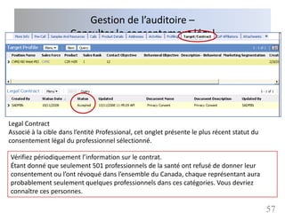 Gestion de l’auditoire –
                      Consulter le consentement légal




Legal Contract
Associé à la cible dans l’entité Professional, cet onglet présente le plus récent statut du
consentement légal du professionnel sélectionné.

Vérifiez périodiquement l’information sur le contrat.
Étant donné que seulement 501 professionnels de la santé ont refusé de donner leur
consentement ou l’ont révoqué dans l’ensemble du Canada, chaque représentant aura
probablement seulement quelques professionnels dans ces catégories. Vous devriez
connaître ces personnes.

                                                                                              57
 