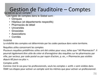 Gestion de l’auditoire – Comptes
Qu’est-ce qu’un compte?
    Les types de comptes dans le Siebel sont :
       • Cliniques
       • Hôpitaux (et départements respectifs)
       • Pharmacies de détail
       • Universités
       • Grossistes
       • Associations
       • Comités
Visibilité
La visibilité des comptes est déterminée par les codes postaux dans votre territoire.
Requêtes utiles concernant les comptes
Plusieurs requêtes prédéfinies utiles ont été créées pour vous, telles que *All Pharmacies*. Il
pourrait également être utile de créer et d’enregistrer des requêtes sur les pharmacies par
ville, par secteur, par code postal ou par rayon d’action, p. ex., « Pharmacies pas visitées
depuis 60 jours ou plus ».
Comptes actifs
Comme c’est le cas pour les professionnels, seuls les comptes « actifs » sont visibles dans
l’ANP. Les étapes pour activer un compte sont les mêmes que pour activer un professionnel.
                                                                                           58
 
