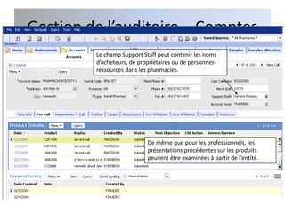 Gestion de l’auditoire – Comptes
         Le champ Support Staff peut contenir les noms
         d’acheteurs, de propriétaires ou de personnes-
         ressources dans les pharmacies.




                            De même que pour les professionnels, les
                            présentations précédentes sur les produits
                            peuvent être examinées à partir de l’entité.
 