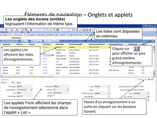 Éléments de navigation – Onglets et applets
 Les onglets des écrans (entités)
 regroupent l’information de même type.
                                                 Les listes sont disposées
                                                 en colonnes.


Les applets List                                           Cliquez sur
affichent des listes                                       pour afficher un plus
d’enregistrements.                                         grand nombre
                                                           d’enregistrements.




Les applets Form affichent les champs     Passez d’un enregistrement à un
de l’enregistrement sélectionné dans      autre en cliquant sur les boutons
l’applet « List ».                        Suivant.                                 6
 
