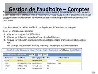 Gestion de l’auditoire – Comptes
Associations de professionnels à des comptes : Pourquoi est-il important d’effectuer un suivi?
Si vous associez des professionnels à vos comptes, vous pouvez planifier plus efficacement vos
visites en accédant facilement à l’information concernant les professionnels que vous allez
rencontrer.


Il est important de définir le rôle du professionnel à l’intérieur du compte.
Gérer les affiliations de comptes
 1. Cliquez sur l’onglet Prof Affiliations.
 2. Cliquez sur le bouton New dans Professional Affiliations.
 3. Cliquez sur le bouton à valeurs multiples, sélectionnez le professionnel et cliquez sur
    OK.
    Les champs First Name et Primary Specialty sont remplis automatiquement.




                                                                                                 60
 