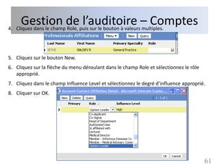 Gestion depuis sur le bouton à valeurs– Comptes
4. Cliquez dans le champ Role,
                               l’auditoire multiples.

5. Cliquez sur le bouton New.
6. Cliquez sur la flèche du menu déroulant dans le champ Role et sélectionnez le rôle
   approprié.
7. Cliquez dans le champ Influence Level et sélectionnez le degré d’influence approprié.
8. Cliquer sur OK.




                                                                                        61
 