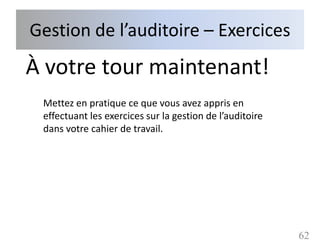 Gestion de l’auditoire – Exercices
À votre tour maintenant!
 Mettez en pratique ce que vous avez appris en
 effectuant les exercices sur la gestion de l’auditoire
 dans votre cahier de travail.




                                                          62
 