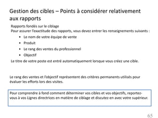 Gestion des cibles – Points à considérer relativement
aux rapports
Rapports fondés sur le ciblage
Pour assurer l’exactitude des rapports, vous devez entrer les renseignements suivants :
     • Le nom de votre équipe de vente
     • Produit
     • Le rang des ventes du professionnel
     • Objectif
Le titre de votre poste est entré automatiquement lorsque vous créez une cible.



Le rang des ventes et l’objectif représentent des critères permanents utilisés pour
évaluer les efforts lors des visites.

Pour comprendre à fond comment déterminer vos cibles et vos objectifs, reportez-
vous à vos Lignes directrices en matière de ciblage et discutez-en avec votre supérieur.



                                                                                       65
 